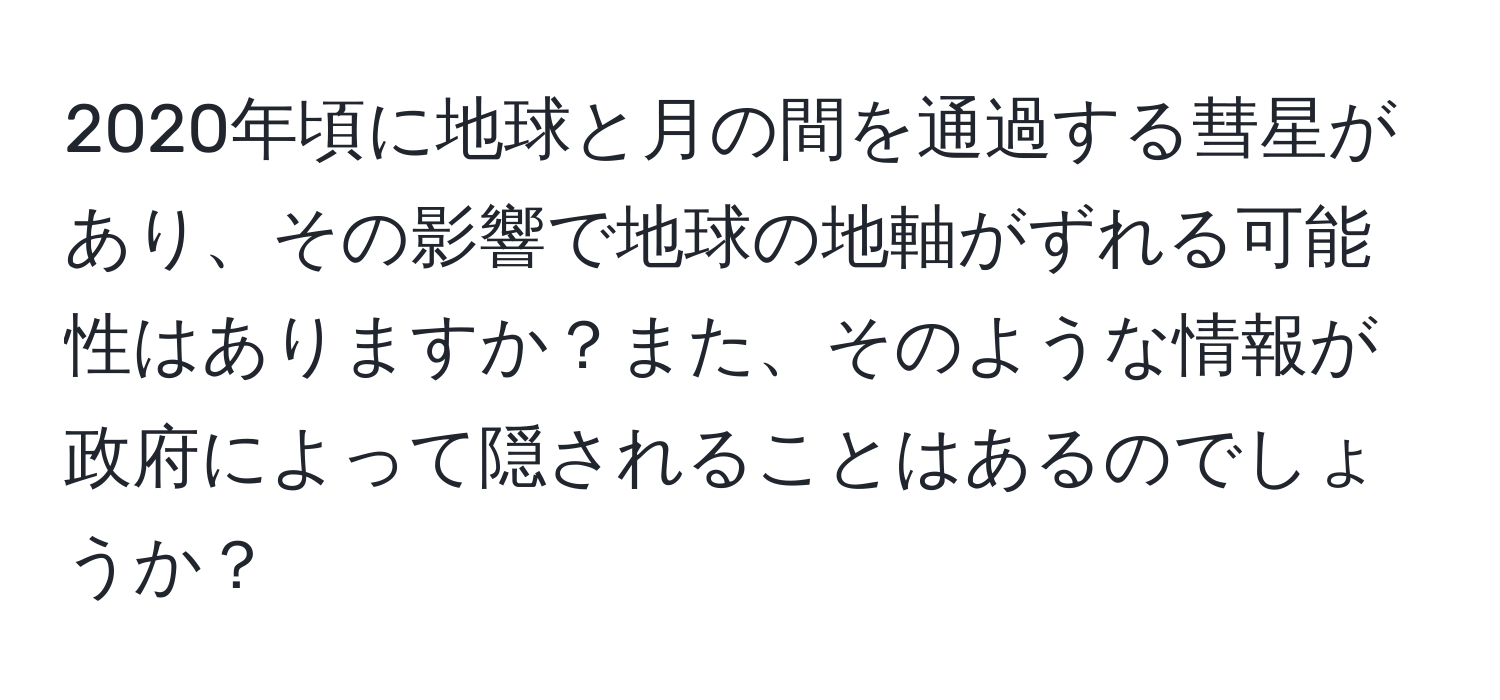 2020年頃に地球と月の間を通過する彗星があり、その影響で地球の地軸がずれる可能性はありますか？また、そのような情報が政府によって隠されることはあるのでしょうか？
