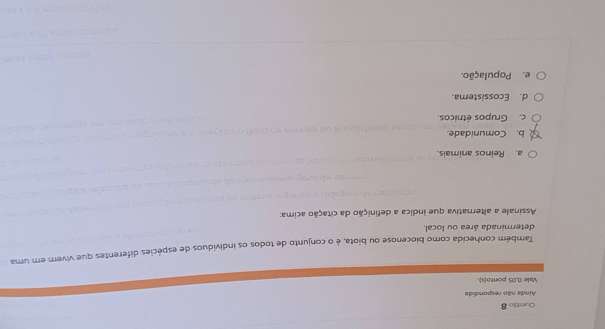 Ainda não respondida
Vale 0,05 ponto(s).
Também conhecida como biocenose ou biota, é o conjunto de todos os indivíduos de espécies diferentes que vivem em uma
determinada área ou local.
Assinale a alternativa que indica a definição da citação acima:
a. Reinos animais.
b. Comunidade.
c. Grupos étnicos.
d. Ecossistema.
e. População.