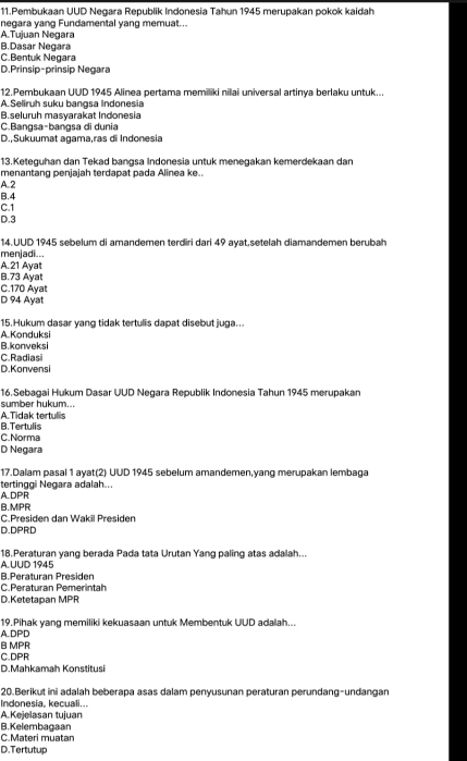 Pembukaan UUD Negara Republik Indonesia Tahun 1945 merupakan pokok kaidah
negara yang Fundamental yang memuat...
A.Tujuan Negara
B.Dasar Negara
C.Bentuk Negara
D.Prinsip-prinsip Negara
12.Pembukaan UUD 1945 Alinea pertama memiliki nilai universal artinya berlaku untuk...
A.Seliruh suku bangsa Indonesia
B.seluruh masyarakat Indonesia
C.Bangsa-bangsa di dunia
D.,Sukuumat agama,ras di Indonesia
13.Keteguhan dan Tekad bangsa Indonesia untuk menegakan kemerdekaan dan
menantang penjajah terdapat pada Alinea ke..
A. 2
B.4
C.1
D.3
14.UUD 1945 sebelum di amandemen terdiri dari 49 avat,setelah diamandemen berübah
menjadi...
A.21 Ayat
B.73 Ayat
C.170 Ayat
D 94 Ayat
15.Hukum dasar yang tidak tertulis dapat disebut juga..
A. Konduksi
B.konveksi
C. Radiasi
D. Konvensi
16.Sebagai Hukum Dasar UUD Negara Republik Indonesia Tahun 1945 merupakan
sumber hukum...
A.Tidak tertulis
B.Tertulis
C.Norma
D Negara
17.Dalam pasal 1 avat(2) UUD 1945 sebelum amandemen.vang merupakan lembaga
A.DPR tertinggi Negara adalah..
B.MPR
C.Presiden dan Wakil Presider
D.DPRD
A. UUD 1945 18.Peraturan yang berada Pada tata Urutan Yang paling atas adalah...
B.Peraturan Presiden
C.Peraturan Pemerintah
D.Ketetapan MPR
A.DPD 19.Pihak yang memiliki kekuasaan untuk Membentuk UUD adalah...
B MPR
C.DPR
D.Mahkamah Konstitusi
20.Berikut ini adalah beberapa asas dalam penyusunan peraturan perundang-undangan
Indonesia, kecuali...
A.Kejelasan tujuan
C.Materi muatan B. Kelembagaan
D.Tertutup