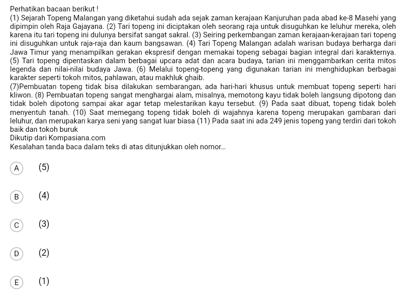 Perhatikan bacaan berikut !
(1) Sejarah Topeng Malangan yang diketahui sudah ada sejak zaman kerajaan Kanjuruhan pada abad ke-8 Masehi yang
dipimpin oleh Raja Gajayana. (2) Tari topeng ini diciptakan oleh seorang raja untuk disuguhkan ke leluhur mereka, oleh
karena itu tari topeng ini dulunya bersifat sangat sakral. (3) Seiring perkembangan zaman kerajaan-kerajaan tari topeng
ini disuguhkan untuk raja-raja dan kaum bangsawan. (4) Tari Topeng Malangan adalah warisan budaya berharga dari
Jawa Timur yang menampilkan gerakan ekspresif dengan memakai topeng sebagai bagian integral dari karakternya.
(5) Tari topeng dipentaskan dalam berbagai upcara adat dan acara budaya, tarian ini menggambarkan cerita mitos
legenda dan nilai-nilai budaya Jawa. (6) Melalui topeng-topeng yang digunakan tarian ini menghidupkan berbagai
karakter seperti tokoh mitos, pahlawan, atau makhluk ghaib.
(7)Pembuatan topeng tidak bisa dilakukan sembarangan, ada hari-hari khusus untuk membuat topeng seperti hari
kliwon. (8) Pembuatan topeng sangat menghargai alam, misalnya, memotong kayu tidak boleh langsung dipotong dan
tidak boleh dipotong sampai akar agar tetap melestarikan kayu tersebut. (9) Pada saat dibuat, topeng tidak boleh
menyentuh tanah. (10) Saat memegang topeng tidak boleh di wajahnya karena topeng merupakan gambaran dari
leluhur, dan merupakan karya seni yang sangat luar biasa (11) Pada saat ini ada 249 jenis topeng yang terdiri dari tokoh
baik dan tokoh buruk
Dikutip dari Kompasiana.com
Kesalahan tanda baca dalam teks di atas ditunjukkan oleh nomor...
A (5)
B (4)
c (3)
D (2)
E (1)