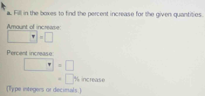 a Fill in the boxes to find the percent increase for the given quantities. 
Amount of increase:
□ =□
Percent increase:
□ =□
=□ % increase 
(Type integers or decimals.)