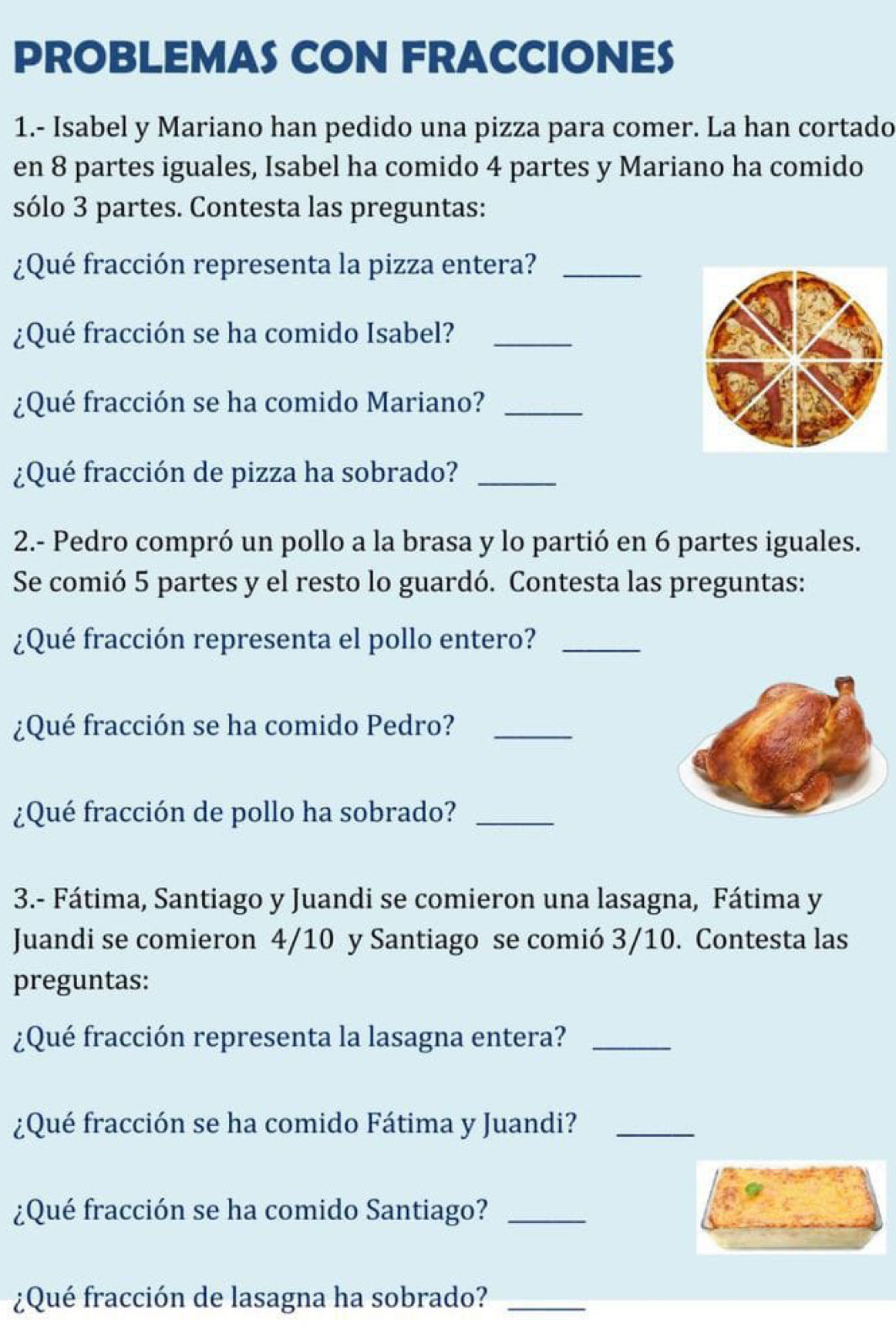 PROBLEMAS CON FRACCIONES 
1.- Isabel y Mariano han pedido una pizza para comer. La han cortado 
en 8 partes iguales, Isabel ha comido 4 partes y Mariano ha comido 
sólo 3 partes. Contesta las preguntas: 
¿Qué fracción representa la pizza entera?_ 
¿Qué fracción se ha comido Isabel?_ 
¿Qué fracción se ha comido Mariano?_ 
¿Qué fracción de pizza ha sobrado?_ 
2.- Pedro compró un pollo a la brasa y lo partió en 6 partes iguales. 
Se comió 5 partes y el resto lo guardó. Contesta las preguntas: 
¿Qué fracción representa el pollo entero?_ 
¿Qué fracción se ha comido Pedro?_ 
¿Qué fracción de pollo ha sobrado?_ 
3.- Fátima, Santiago y Juandi se comieron una lasagna, Fátima y 
Juandi se comieron 4/10 y Santiago se comió 3/10. Contesta las 
preguntas: 
¿Qué fracción representa la lasagna entera?_ 
¿Qué fracción se ha comido Fátima y Juandi?_ 
¿Qué fracción se ha comido Santiago?_ 
¿Qué fracción de lasagna ha sobrado?_