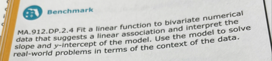 Benchmark 
MA.912.DP.2.4 Fit a linear function to bivariate numerical 
data that suggests a linear association and interpret the 
slope and y-intercept of the model. Use the model to solve 
real-world problems in terms of the context of the data.