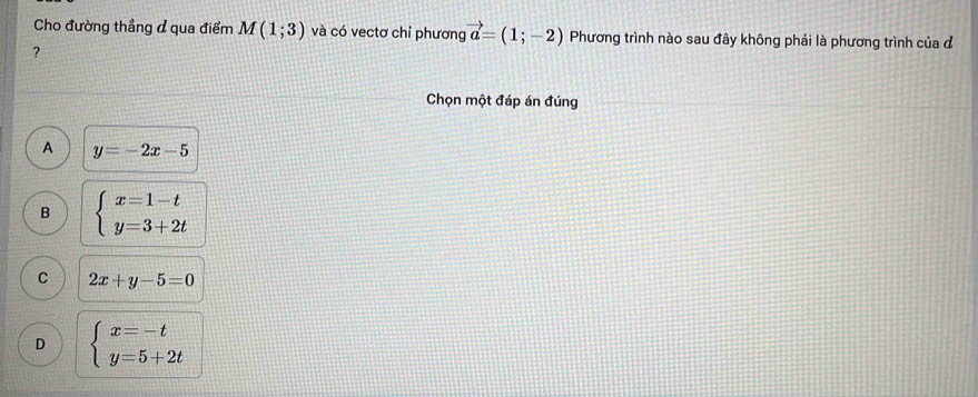 Cho đường thẳng đ qua điểm M(1;3) và có vectơ chỉ phương vector a=(1;-2) Phương trình nào sau đây không phải là phương trình của đ
?
Chọn một đáp án đúng
A y=-2x-5
B beginarrayl x=1-t y=3+2tendarray.
C 2x+y-5=0
D beginarrayl x=-t y=5+2tendarray.