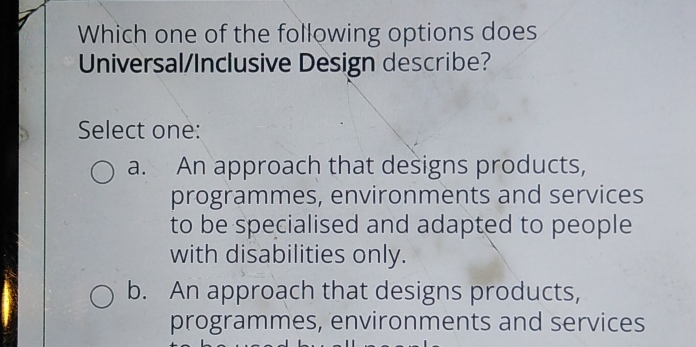 Which one of the following options does
Universal/Inclusive Design describe?
Select one:
a. An approach that designs products,
programmes, environments and services
to be specialised and adapted to people
with disabilities only.
b. An approach that designs products,
programmes, environments and services