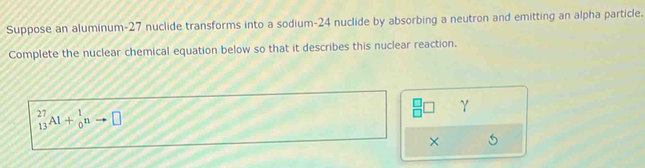 Suppose an aluminum- 27 nuclide transforms into a sodium- 24 nuclide by absorbing a neutron and emitting an alpha particle. 
Complete the nuclear chemical equation below so that it describes this nuclear reaction.
_(13)^(27)Al+_0^1nto □
γ
× 5