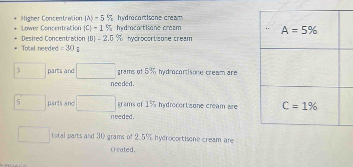 Higher Concentration (A)=5% hydrocortisone cream
Lower Concentration (C)=1% hydrocortisone cream
Desired Concentration (B)=2.5% hydrocortisone cream
Total needed =30g
3 parts and □ grams of 5% hydrocortisone cream are
needed.
5 □ parts and □ grams of 1% hydrocortisone cream are
needed.
□  total parts and 30 grams of 2.5% hydrocortisone cream are
created.