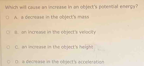 Which will cause an increase in an object's potential energy?
A. a decrease in the object’s mass
B. an increase in the object’s velocity
C. an increase in the object's height
D. a decrease in the object’s acceleration