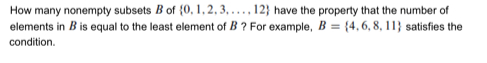 How many nonempty subsets B of  0,1,2,3,...,12 have the property that the number of 
elements in B is equal to the least element of B ? For example, B= 4,6,8,11 satisfies the 
condition.