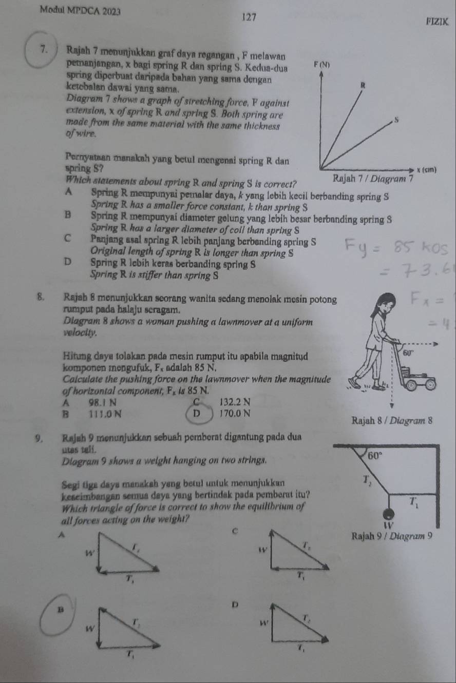 Modul MPDCA 2023
127 FIZIK
7.  Rajah 7 menunjukkan graf daya regangan , F melawan
pemanjangan, x bagi spring R dan spring S. Kedua-dua 
spring diperbuat daripada bahan yang sama dengan
ketobalan dawai yang sama.
Diagram 7 shows a graph of stretching force, F against
extension, x of spring R and spring S. Both spring are
made from the same material with the same thickness 
of wire.
Pernyataan manakah yang betul mengenai spring R dan
spring $? 
Which statements about spring R and spring S is correct?
A Spring R mempunyai pemalar daya, k yang lebih kecil berbanding spring S
Spring R has a smaller force constant, k than spring S
B Spring R mempunyai diameter gelung yang lebih besar berbanding spring S
Spring R has a larger diameter of coil than spring S
C Panjang asal spring R lebih panjang berbanding spring S
Original length of spring R is longer than spring S
D Spring R lebíh keras berbanding spring S
Spring R is stiffer than spring S
8. Rajah 8 menunjukkan seorang wanita sedang menolak mesin potong
rumput pada halaju scragam.
Diagram 8 shows a woman pushing a lawnmover at a uniform
velocity.
Hitung daya tolakan pada mesin rumput itu apabila magnitud
komponen mengufuk, F, adalah 85 N.
Calculate the pushing force on the lawnmover when the magnitude
of horizontal component, F_1 is 85 N.
A 98.1 N C 132.2 N
B 111.0 N D 1 70.0 N
Rajah 8 / Diagram 8
9. Rajah 9 menunjukkan sebuah pemberat digantung pada dua
utes tell.
Diagram 9 shows a weight hanging on two strings.
Segi tiga days manakah yang betul untuk menunjukkan
keseimbangan semua daya yang bertindak pada pemberat itu?
Which triangle of force is correct to show the equilibrium of
all forces acting on the weight?
c
A Rajah 9 / Diagram 9
B
D