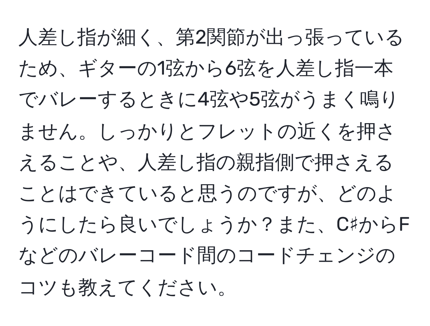 人差し指が細く、第2関節が出っ張っているため、ギターの1弦から6弦を人差し指一本でバレーするときに4弦や5弦がうまく鳴りません。しっかりとフレットの近くを押さえることや、人差し指の親指側で押さえることはできていると思うのですが、どのようにしたら良いでしょうか？また、C♯からFなどのバレーコード間のコードチェンジのコツも教えてください。