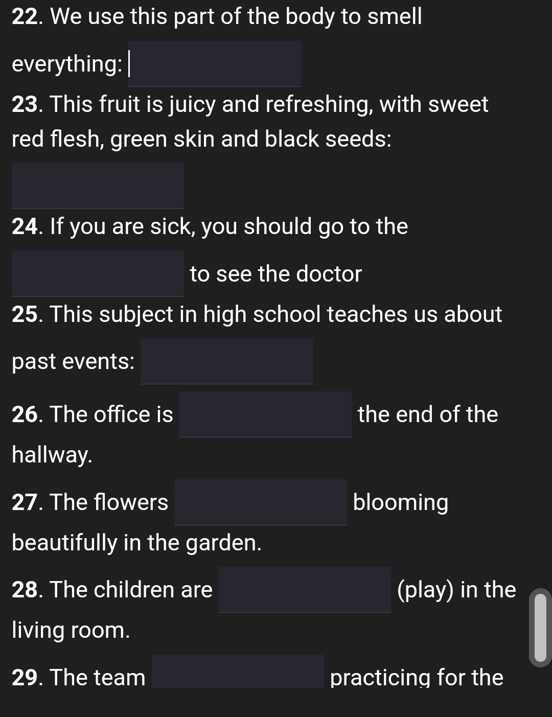 We use this part of the body to smell 
everything: 
23. This fruit is juicy and refreshing, with sweet 
red flesh, green skin and black seeds: 
24. If you are sick, you should go to the 
to see the doctor 
25. This subject in high school teaches us about 
past events: 
26. The office is the end of the 
hallway. 
27. The flowers blooming 
beautifully in the garden. 
28. The children are (play) in the 
living room. 
29. The team practicing for the