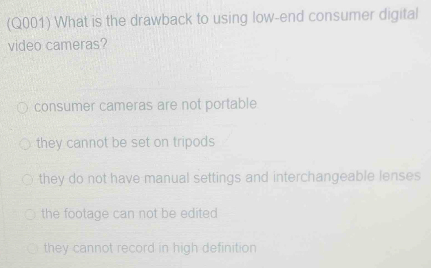 (Q001) What is the drawback to using low-end consumer digital
video cameras?
consumer cameras are not portable
they cannot be set on tripods
they do not have manual settings and interchangeable lenses
the footage can not be edited
they cannot record in high definition