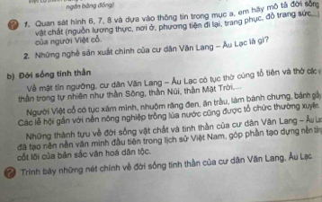 ngắn bằng đồng) 
a 1. Quan sát hình 6, 7, 8 và dựa vào thông tin trong mục a, em hãy mô tả đời sốn 
của người Việt cổ. vật chất (nguồn lương thực, nơi ở, phương tiện di lại, trang phục, đồ trang sức 
2. Những nghề sản xuất chính của cư dân Văn Lang - Âu Lạc là gi? 
b) Đời sống tinh thần 
Về mặt tín ngường, cư dân Văn Lang - Âu Lạc có tục thờ cúng tổ tiên và thờ các 
thần trong tự nhiên như thần Sông, thần Núi, thần Mặt Trời,.... 
Người Việt cổ có tục xâm minh, nhuộm răng đen, ăn tràu, làm bánh chưng, bánh gảy 
Các lễ hội gần với nền nông nghiệp tròng lùa nước cũng được tổ chức thường xuyên 
Những thành tựu về đời sống vật chất và tinh thần của cư dân Văn Lang - Âu La 
đã tạo nên nền văn minh đầu tiên trong lịch sử Việt Nam, góp phần tạo dựng nền tn 
cốt lội của bản sắc văn hoá dân tộc. 
Trinh bãy những nét chính về đời sống tinh thần của cư dân Văn Lang, Âu Lạc.