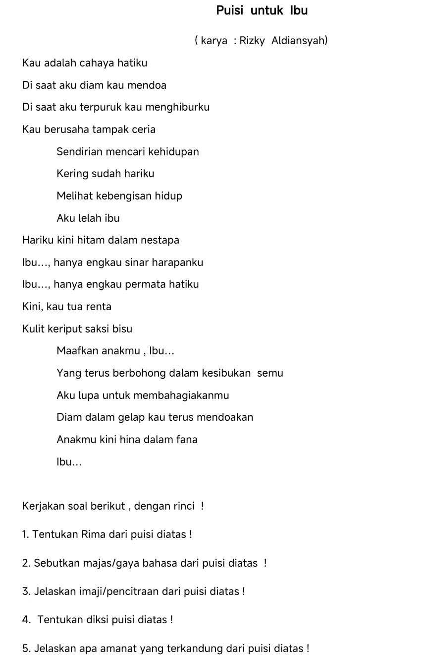 Puisi untuk Ibu 
( karya : Rizky Aldiansyah) 
Kau adalah cahaya hatiku 
Di saat aku diam kau mendoa 
Di saat aku terpuruk kau menghiburku 
Kau berusaha tampak ceria 
Sendirian mencari kehidupan 
Kering sudah hariku 
Melihat kebengisan hidup 
Aku lelah ibu 
Hariku kini hitam dalam nestapa 
Ibu..., hanya engkau sinar harapanku 
Ibu..., hanya engkau permata hatiku 
Kini, kau tua renta 
Kulit keriput saksi bisu 
Maafkan anakmu , lbu... 
Yang terus berbohong dalam kesibukan semu 
Aku lupa untuk membahagiakanmu 
Diam dalam gelap kau terus mendoakan 
Anakmu kini hina dalam fana 
Ibu... 
Kerjakan soal berikut , dengan rinci ! 
1. Tentukan Rima dari puisi diatas ! 
2. Sebutkan majas/gaya bahasa dari puisi diatas ! 
3. Jelaskan imaji/pencitraan dari puisi diatas ! 
4. Tentukan diksi puisi diatas ! 
5. Jelaskan apa amanat yang terkandung dari puisi diatas !