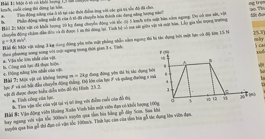 Một ô tô có khôi lượng 1,5 tản chuyển
km/h, cuối cùng thì dừng lại hẳn.
a. Tìm động năng của ô tô tại các thời điểm ứng với các giá trị tốc độ đã cho.
b. Phần động năng mất đi của ô tô đã chuyền hóa thành các dạng năng lượng nào? ng trọn
Bài 2: Một vật có khối lượng 10 kg đang chuyển động với tốc độ 5 km/h trên mặt bàn nằm ngang. Do có ma sát, vật :ao. Thư  đất đư
chuyển động chậm dần đều và đi được 1 m thì dừng lại. Tính hệ số ma sát giữa vật và mặt bàn. Lấy gia tốc trọng trường
máy
Bài 6: Một vật nặng 3 kg đang đứng yên trên mặt phẳng nhẫn nằm ngang thì bị tác dụng bởi một lực có độ lớn 15 N 25.3)
g=9,8m/s^2.
theo phương song song với mặt ngang trong thời gian 3 s. Tính:
) ca
a. Vận tốc lớn nhất của vật. F (N) xuố
10
b. Công mà lực đã thực hiện.
A B
8
lột
c. Động năng lớn nhất của vật.
Bài 7: Một vật có không lượng m=2kg đang đứng yên thì bị tác dụng bởi
lu
lạ
lực F và nó bắt đầu chuyển động thẳng. Độ lớn của lực F và quãng đường s mà 6
4
vật đi được được biểu diễn trên đồ thị Hình 23.2.
tâ
2
C
a. Tính công của lực.
b. Tìm vận tốc của vật tại vị trí ứng với điểm cuối của đồ thị.
Bài 8: Vận động viên Hoàng Xuân Vinh bắn một viên đạn có khối lượng 100g 5 10 12 15 20^$ (m)
bay ngang với vận tốc 300m/s xuyên qua tấm bia bằng gỗ dày 5cm. Sau khi
xuyên qua bia gỗ thì đạn có vận tốc 100m/s. Tính lực cản của tấm bia gỗ tác dụng lên viên đạn.