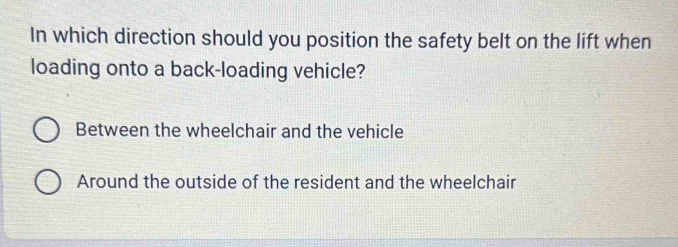 In which direction should you position the safety belt on the lift when
loading onto a back-loading vehicle?
Between the wheelchair and the vehicle
Around the outside of the resident and the wheelchair