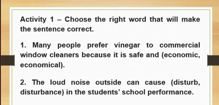 Activity 1 - Choose the right word that will make 
the sentence correct. 
1. Many people prefer vinegar to commercial 
window cleaners because it is safe and (economic, 
economical). 
2. The loud noise outside can cause (disturb, 
disturbance) in the students’ school performance.