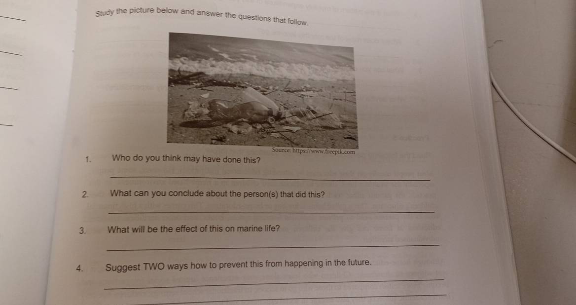 Study the picture below and answer the questions that follow 
_ 
_ 
.co 
1. Who do you think may have done this? 
_ 
2. What can you conclude about the person(s) that did this? 
_ 
3. What will be the effect of this on marine life? 
_ 
4. Suggest TWO ways how to prevent this from happening in the future. 
_ 
_