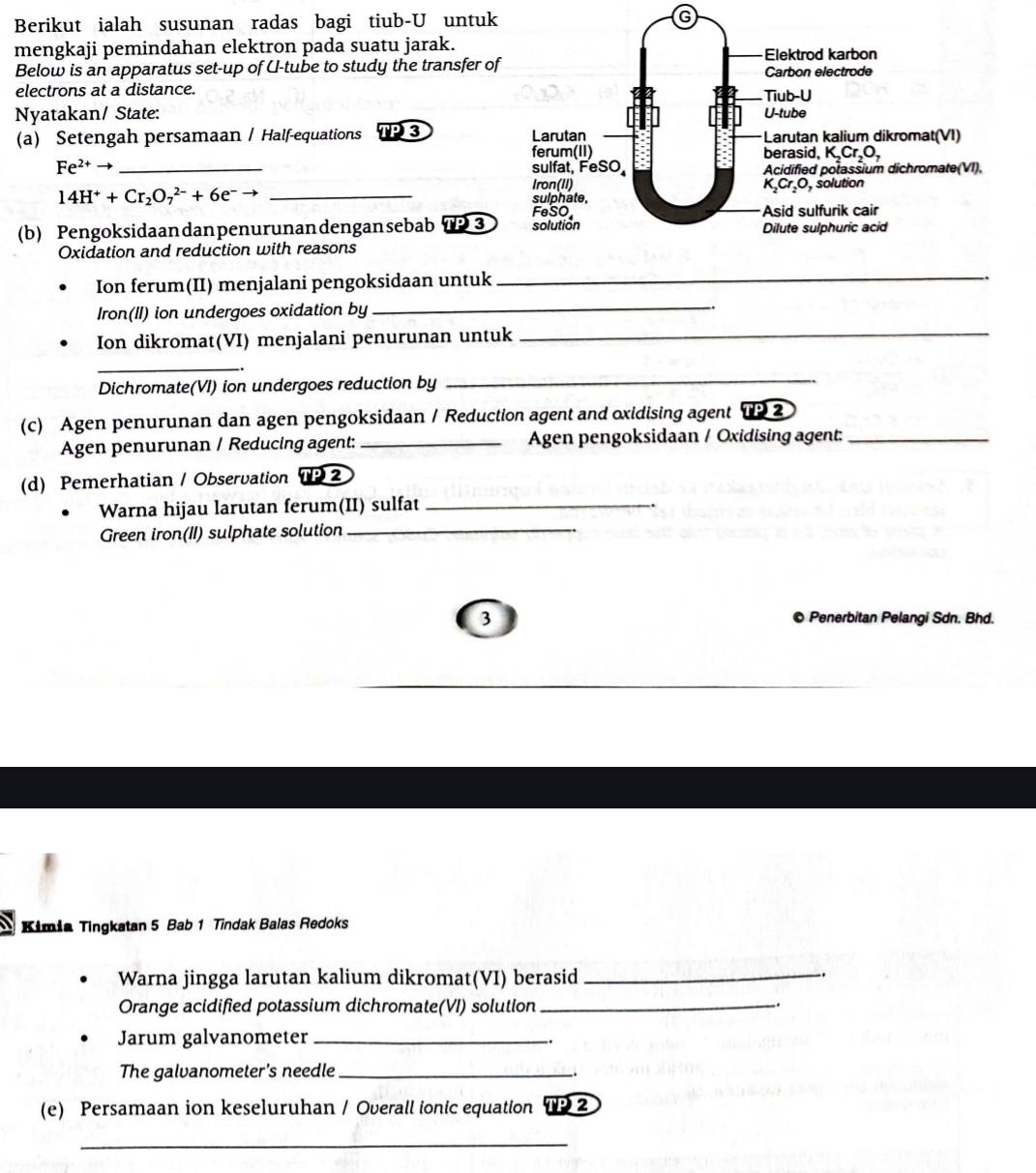 Berikut ialah susunan radas bagi tiub-U untuk
mengkaji pemindahan elektron pada suatu jarak.
Below is an apparatus set-up of U-tube to study the transfer of
electrons at a distance. 
Nyatakan/ State: 
(a) Setengah persamaan / Half-equations TP3
Fe^(2+) to _
14H^++Cr_2O_7^((2-)+6e^-) _
(b) Pengoksidaandanpenurunandengansebab 7 3 
Oxidation and reduction with reasons
Ion ferum(II) menjalani pengoksidaan untuk_
Iron(II) ion undergoes oxidation by
_
Ion dikromat(VI) menjalani penurunan untuk_
_
Dichromate(VI) ion undergoes reduction by
_
(c) Agen penurunan dan agen pengoksidaan / Reduction agent and oxidising agent TP2
Agen penurunan / Reducing agent: _Agen pengoksidaan / Oxidising agent:_
(d) Pemerhatian / Observation 1P 2
Warna hijau larutan ferum(II) sulfat_
Green iron(II) sulphate solution_
3 © Penerbitan Pelangi Sdn. Bhd.
Kimia Tingkatan 5 Bab 1 Tindak Balas Redoks
Warna jingga larutan kalium dikromat(VI) berasid_
.
Orange acidified potassium dichromate(VI) solution_
.
Jarum galvanometer_
The galvanometer's needle_
_.
(e) Persamaan ion keseluruhan / Overall ionic equation TP2
_