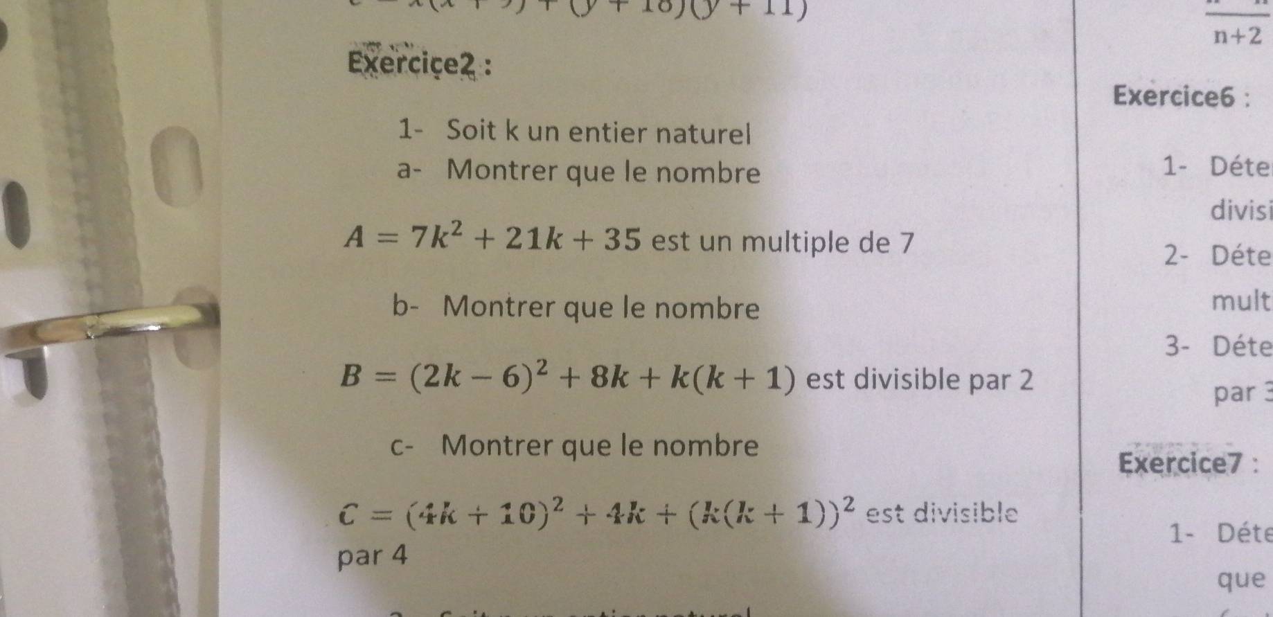 10)(y+11)
frac n+2
Exerciçe2 : 
Exercice6 : 
1- Soit k un entier naturel 
a- Montrer que le nombre 1- Déte 
divisi
A=7k^2+21k+35 est un multiple de 7
2- Déte 
b- Montrer que le nombre 
mult 
3- Déte
B=(2k-6)^2+8k+k(k+1) est divisible par 2
par3 
c- Montrer que le nombre 
Exercice7 :
C=(4k+10)^2+4k+(k(k+1))^2 est divisible 
1- Déte 
par 4
que