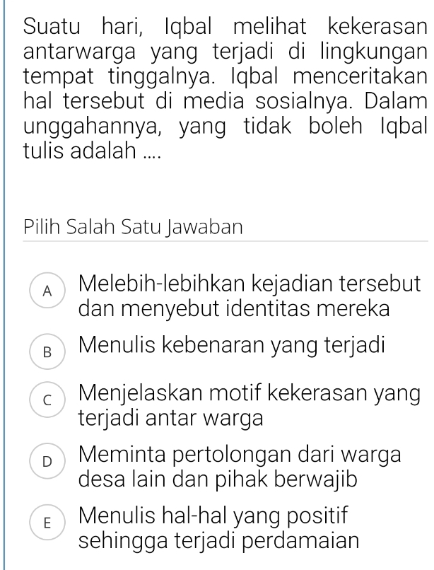 Suatu hari, Iqbal melihat kekerasan
antarwarga yang terjadi di lingkungan
tempat tinggalnya. Iqbal menceritakan
hal tersebut di media sosialnya. Dalam
unggahannya, yang tidak boleh Iqbal
tulis adalah ....
Pilih Salah Satu Jawaban
Melebih-lebihkan kejadian tersebut
dan menyebut identitas mereka
B Menulis kebenaran yang terjadi
C Menjelaskan motif kekerasan yang
terjadi antar warga
。 Meminta pertolongan dari warga
desa lain dan pihak berwajib
E Menulis hal-hal yang positif
sehingga terjadi perdamaian