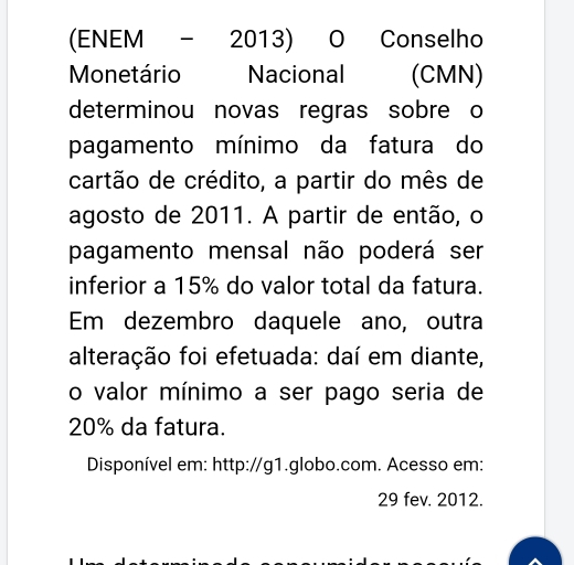 (ENEM - 2013) O Conselho 
Monetário Nacional (CMN) 
determinou novas regras sobre o 
pagamento mínimo da fatura do 
cartão de crédito, a partir do mês de 
agosto de 2011. A partir de então, o 
pagamento mensal não poderá ser 
inferior a 15% do valor total da fatura. 
Em dezembro daquele ano, outra 
alteração foi efetuada: daí em diante, 
o valor mínimo a ser pago seria de
20% da fatura. 
Disponível em: http://g1.globo.com. Acesso em: 
29 fev. 2012.