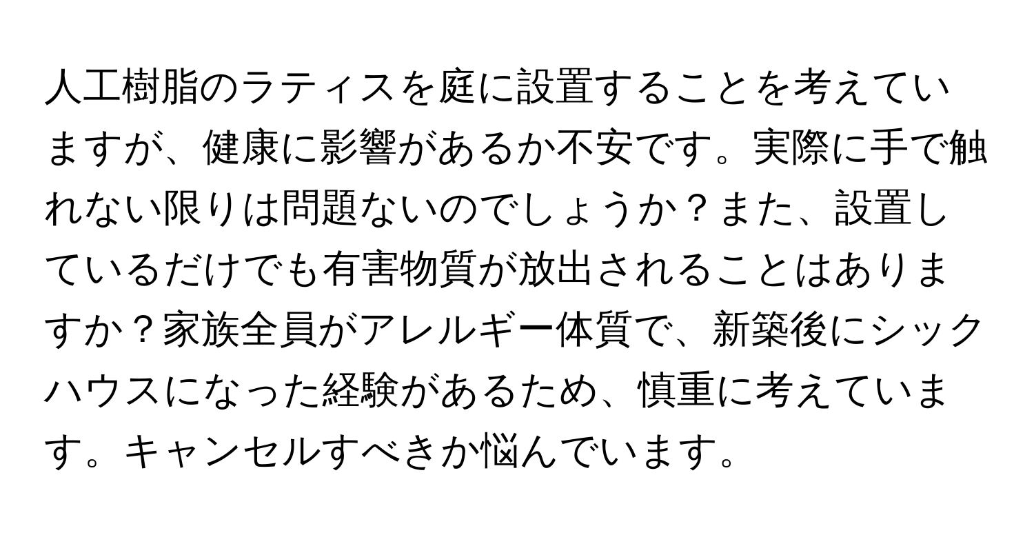 人工樹脂のラティスを庭に設置することを考えていますが、健康に影響があるか不安です。実際に手で触れない限りは問題ないのでしょうか？また、設置しているだけでも有害物質が放出されることはありますか？家族全員がアレルギー体質で、新築後にシックハウスになった経験があるため、慎重に考えています。キャンセルすべきか悩んでいます。