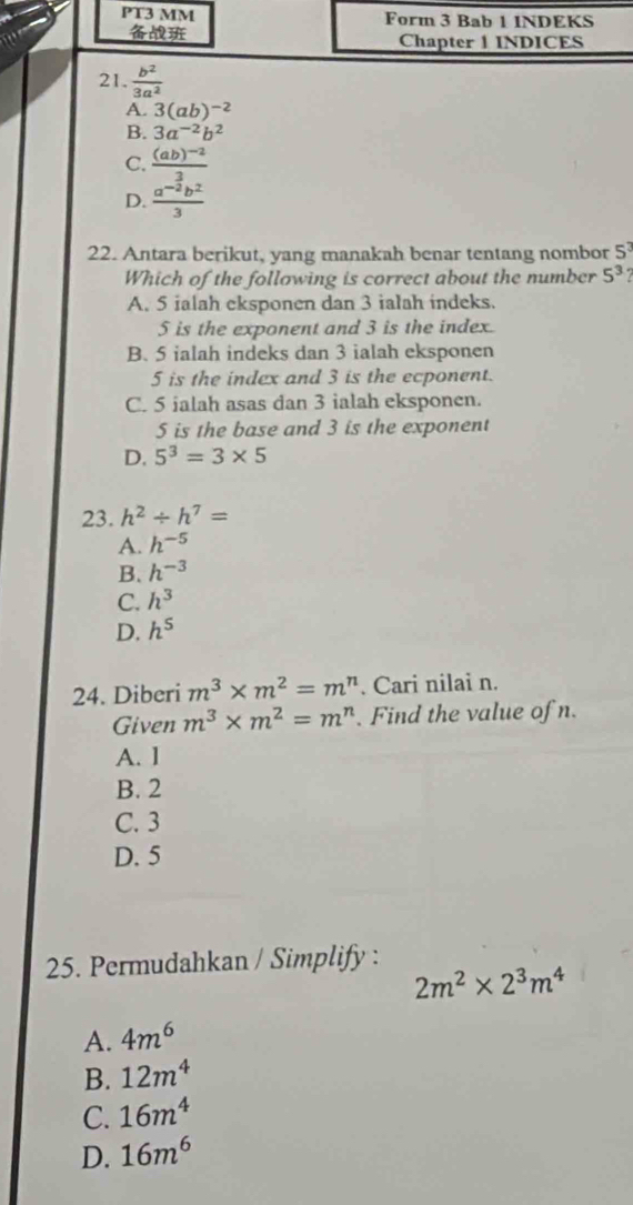 PT3 MM Form 3 Bab 1 INDEKS
Chapter 1 INDICES
21.  b^2/3a^2 
A. 3(ab)^-2
B. 3a^(-2)b^2
C. frac (ab)^-23
D.  (a^(-2)b^2)/3 
22. Antara berikut, yang manakah benar tentang nombor 5^3
Which of the following is correct about the number 5^3
A. 5 ialah eksponen dan 3 ialah indeks.
5 is the exponent and 3 is the index.
B. 5 ialah indeks dan 3 ialah eksponen
5 is the index and 3 is the ecponent.
C. 5 ialah asas dan 3 ialah eksponen.
5 is the base and 3 is the exponent
D. 5^3=3* 5
23. h^2/ h^7=
A. h^(-5)
B. h^(-3)
C. h^3
D. h^5
24. Diberi m^3* m^2=m^n. Cari nilai n.
Given m^3* m^2=m^r L . Find the value of n.
A. 1
B. 2
C. 3
D. 5
25. Permudahkan / Simplify :
2m^2* 2^3m^4
A. 4m^6
B. 12m^4
C. 16m^4
D. 16m^6