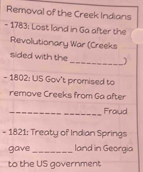 Removal of the Creek Indians 
- 1783: Lost land in Ga after the 
Revolutionary War (Creeks 
sided with the 
_) 
- 1802: US Gov't promised to 
remove Creeks from Ga after 
_Fraud 
- 1821: Treaty of Indian Springs 
gave _land in Georgia 
to the US government