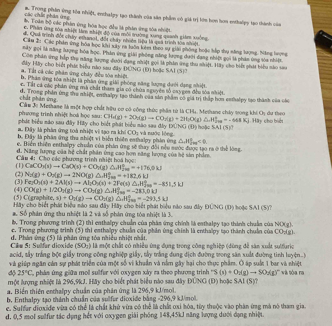 các chất phản ứng.
a. Trong phản ứng tỏa nhiệt, enthalpy tạo thành của sản phẩm có giá trị lớn hơn hơn enthalpy tạo thành của
b. Toàn bộ các phản ứng hóa học đều là phản ứng tỏa nhiệt.
c. Phản ứng tỏa nhiệt làm nhiệt độ của môi trường xung quanh giảm xuống.
d. Quá trình đốt cháy ethanol, đốt cháy nhiên liệu là quá trình tỏa nhiệt.
Câu 2: Các phản ứng hóa học khi xảy ra luôn kèm theo sự giải phóng hoặc hấp thụ năng lượng. Năng lượng
này gọi là năng lượng hóa học. Phản ứng giải phóng năng lượng dưới dạng nhiệt gọi là phản ứng tỏa nhiệt.
Còn phản ứng hấp thụ năng lượng dưới dạng nhiệt gọi là phản ứng thu nhiệt. Hãy cho biết phát biểu nào sau
đây Hãy cho biết phát biểu nào sau đây ĐÚNG (Đ) hoặc SAI (S)?
a. Tất cả các phản ứng cháy đều tỏa nhiệt.
b. Phản ứng tỏa nhiệt là phản ứng giải phóng năng lượng dưới dạng nhiệt.
c. Tất cả các phản ứng mà chất tham gia có chứa nguyên tố oxygen đều tỏa nhiệt.
d. Trong phản ứng thu nhiệt, enthalpy tạo thành của sản phẩm có giá trị thấp hơn enthalpy tạo thành của các
chất phản ứng.
Câu 3: Methane là một hợp chất hữu cơ có công thức phân tử là CH_4. Methane cháy trong khí O_2 dư theo
phương trình nhiệt hoá học sau: CH_4(g)+2O_2(g)to CO_2(g)+2H_2O(g)△ _rH_(298)^0=-668Kj.  Hãy cho biết
phát biểu nào sau đây Hãy cho biết phát biểu nào sau đây ĐÚNG (Đ) hoặc SAI (S)?
a. Đây là phản ứng toả nhiệt vì tạo ra khí CO_2 và nước lỏng.
b. Đây là phản ứng thu nhiệt vì biến thiên enthalpy phản ứng △ _rH_(298)^0<0.
c. Biến thiên enthalpy chuẩn của phản ứng sẽ thay đổi nếu nước được tạo ra ở thể lỏng.
d. Năng lượng của hệ chất phản ứng cao hơn năng lượng của hệ sản phầm.
Câu 4: Cho các phương trình nhiệt hoá học:
(1) CaCO_3(s)to CaO(s)+CO_2(g)△ _rH_(298)^0=+176,0kJ
(2) N_2(g)+O_2(g)to 2NO(g)△ _rH_(298)^0=+182,6kJ
(3) Fe_2O_3(s)+2Al(s)to Al_2O_3(s)+2Fe(s)△ _rH_(298)^0=-851,5kJ
(4) CO(g)+1/2O_2(g)to CO_2(g)△ _rH_(298)^0=-283,0kJ
(5) C(graph ite,s)+O_2(g)to CO_2(g)△ _rH_(298)^0=-293,5kJ
Hãy cho biết phát biểu nào sau đây Hãy cho biết phát biểu nào sau đây ĐÚNG (Đ) hoặc SAI (S)?
a. Số phản ứng thu nhiệt là 2 và số phản ứng tỏa nhiệt là 3.
b. Trong phương trình (2) thì enthalpy chuẩn của phản ứng chính là enthalpy tạo thành chuẩn của NO(g)
c. Trong phương trình (5) thì enthalpy chuẩn của phản ứng chính là enthalpy tạo thành chuẩn của CO_2(g).
d. Phản ứng (5) là phản ứng tỏa nhiều nhiệt nhất.
Câu 5: Sulfur dioxide (SO_2) là một chất có nhiều ứng dụng trong công nghiệp (dùng đề sản xuất sulfuric
acid, tẩy trắng bột giấy trong công nghiệp giấy, tẩy trắng dung dịch đường trong sản xuất đường tinh luyện..)
và giúp ngăn cản sự phát triển của một số vi khuẩn và nấm gây hại cho thực phẩm. Ở áp suất 1 bar và nhiệt
độ 25°C C, phản ứng giữa mol sulfur với oxygen xảy ra theo phương trình ' S(s)+O_2(g)to SO_2(g) và tỏa ra
một lượng nhiệt là 296,9kJ. Hãy cho biết phát biểu nào sau đây ĐÚNG (Đ) hoặc SAI (S)?
a. Biến thiên enthalpy chuần của phản ứng là 296,9 kJ/mol.
b. Enthalpy tạo thành chuẩn của sulfur dioxide bằng -296,9 kJ/mol.
c. Sulfur dioxide vừa có thể là chất khử vừa có thể là chất oxi hóa, tùy thuộc vào phản ứng mà nó tham gia.
d. 0,5 mol sulfur tác dụng hết với oxygen giải phóng 148,45kJ năng lượng dưới dạng nhiệt.