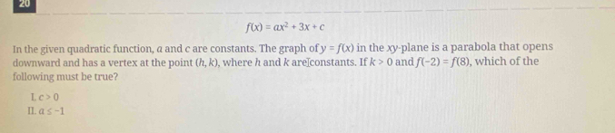 20
f(x)=ax^2+3x+c
In the given quadratic function, a and c are constants. The graph of y=f(x) in the xy -plane is a parabola that opens
downward and has a vertex at the point (h,k) , where h and k are[constants. If k>0 and f(-2)=f(8) , which of the
following must be true?
L c>0
II. a≤ -1