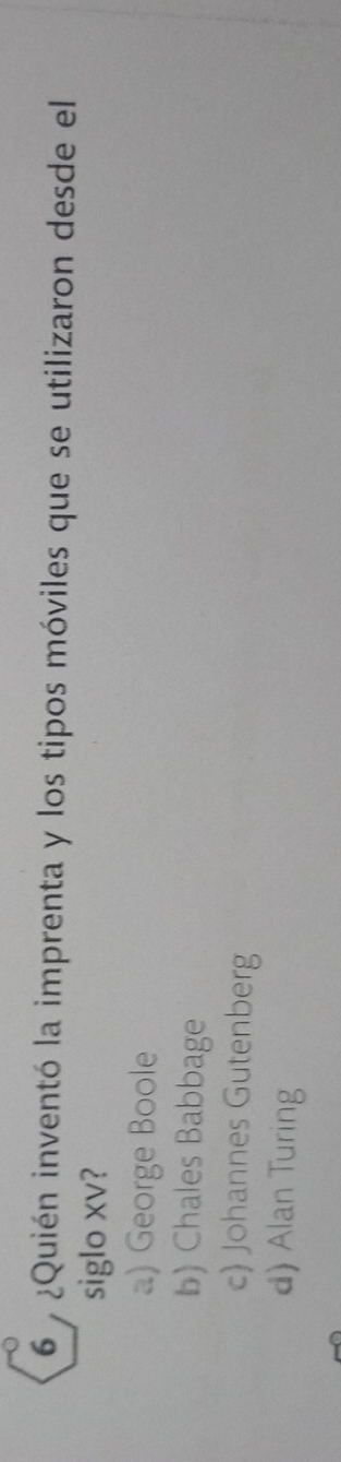 6 ¿Quién inventó la imprenta y los tipos móviles que se utilizaron desde el
siglo xv?
a) George Boole
b) Chales Babbage
c Johannes Gutenberg
d) Alan Turing