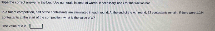 Type the correct answer in the box. Use numerals instead of words. If necessary, use / for the fraction bar. 
In a talent competition, half of the contestants are eliminated in each round. At the end of the nth round, 32 contestants remain. If there were 1,024
contestants at the start of the competition, what is the value of n? 
The value of n is □.