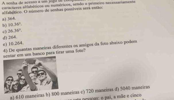 A senha de acesso a um jogo de comp
caracteres alfabéticos ou numéricos, sendo o primeiro necessariamente
alfabético. O número de senhas possíveis será então:
a) 364.
b) 10.36^3.
c) 26.36^3.
d) 264.
e) 10.264.
4) De quantas maneiras diferentes os amigos da foto abaixo podem
r em um banco para tirar uma foto?
a) 610 maneiras b) 80neiras c) 720 maneiras d) 5040 maneiras
pessoas: o pai, a mãe e cinco