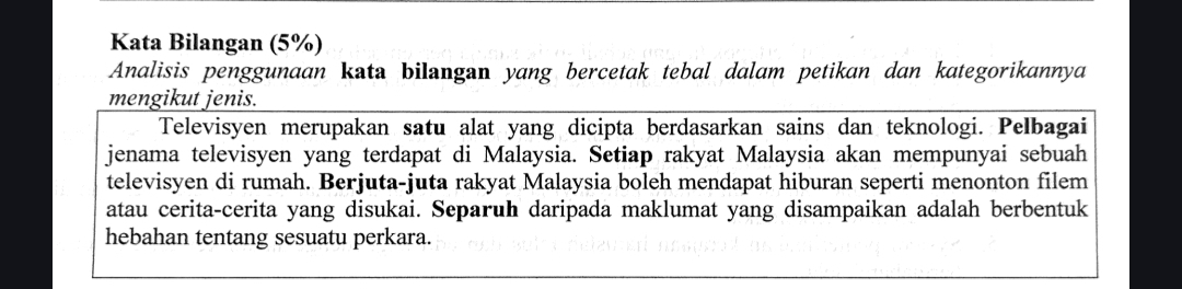 Kata Bilangan (5%) 
Analisis penggunaan kata bilangan yang bercetak tebal dalam petikan dan kategorikannya 
mengikut jenis. 
Televisyen merupakan satu alat yang dicipta berdasarkan sains dan teknologi. Pelbagai 
jenama televisyen yang terdapat di Malaysia. Setiap rakyat Malaysia akan mempunyai sebuah 
televisyen di rumah. Berjuta-juta rakyat Malaysia boleh mendapat hiburan seperti menonton filem 
atau cerita-cerita yang disukai. Separuh daripada maklumat yang disampaikan adalah berbentuk 
hebahan tentang sesuatu perkara.