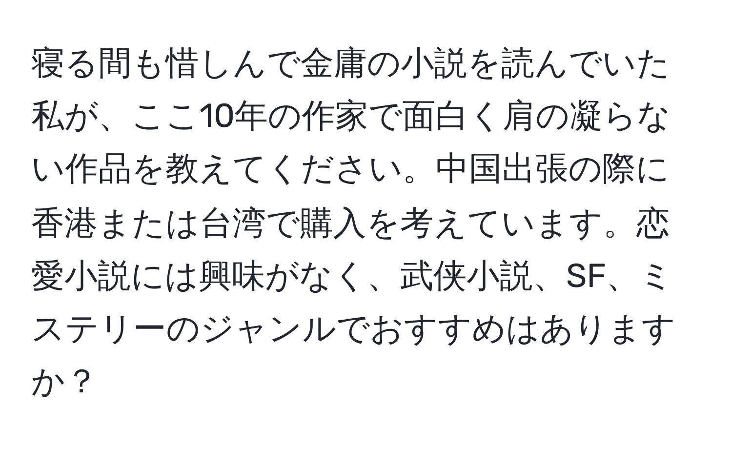 寝る間も惜しんで金庸の小説を読んでいた私が、ここ10年の作家で面白く肩の凝らない作品を教えてください。中国出張の際に香港または台湾で購入を考えています。恋愛小説には興味がなく、武侠小説、SF、ミステリーのジャンルでおすすめはありますか？