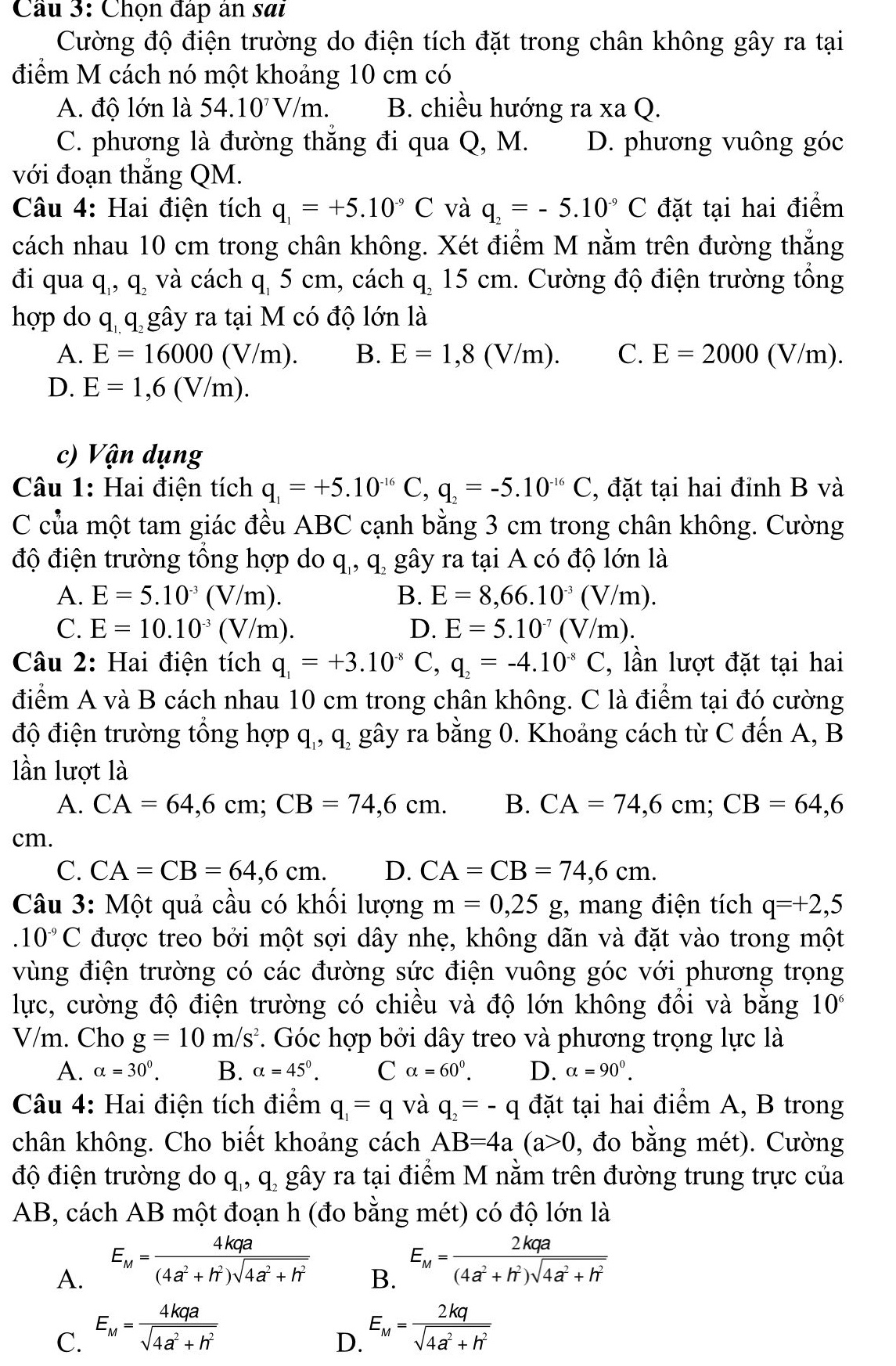 Cầu 3: Chọn đấp ân sai
Cường độ điện trường do điện tích đặt trong chân không gây ra tại
điểm M cách nó một khoảng 10 cm có
A. độ lớn là 54.10^7V/m. B. chiều hướng raxaQ.
C. phương là đường thắng đi qua Q, M. D. phương vuông góc
với đoạn thắng QM.
Câu 4: Hai điện tích q_1=+5.10^(-9)C và q_2=-5.10^(-9)C đặt tại hai điểm
cách nhau 10 cm trong chân không. Xét điểm M nằm trên đường thắng
đi qua q., q. và cách q, 5 cm, cách q, 15 cm. Cường độ điện trường tổng
hợp do qq gây ra tại M có độ lớn là

A. E=16000(V/m). B. E=1,8(V/m). C. E=2000(V) m 1
D. E=1,6(V/m).
c) Vận dụng
Câu 1: Hai điện tích q_1=+5.10^(-16)C,q_2=-5.10^(-16)C , đặt tại hai đỉnh B và
C của một tam giác đều ABC cạnh bằng 3 cm trong chân không. Cường
độ điện trường tổng hợp do q, q gây ra tại A có độ lớn là
A. E=5.10^(-3)(V/m). B. E=8,66.10^(-3)(V/m).
C. E=10.10^(-3)(V/m). D. E=5.10^(-7)(V/m).
Câu 2: Hai điện tích q_1=+3.10^(-8)C,q_2=-4.10^(-8)C , lần lượt đặt tại hai
điểm A và B cách nhau 10 cm trong chân không. C là điểm tại đó cường
độ điện trường tổng hợp q,, q, gây ra bằng 0. Khoảng cách từ C đến A, B
lần lượt là
A. CA=64,6cm;CB=74,6cm. B. CA=74,6cm;CB=64,6
cm.
C. CA=CB=64,6cm. D. CA=CB=74,6cm.
Câu 3: Một quả cầu có khối lượng m=0,25 g, mang điện tích q=+2,5 .10^(-9)C được treo bởi một sợi dây nhẹ, không dãn và đặt vào trong một
vùng điện trường có các đường sức điện vuông góc với phương trọng
lực, cường độ điện trường có chiều và độ lớn không đồi và bằng 10^6
V/m. Cho g=10m/s^2. Góc hợp bởi dây treo và phương trọng lực là
A. alpha =30^0. B. alpha =45°. C alpha =60^0. D. alpha =90^0.
Câu 4: Hai điện tích điểm q_1=q và q_2=-q đặt tại hai điểm A, B trong
chân không. Cho biết khoảng cách AB=4a(a>0 , đo bằng mét). Cường
độ điện trường do q., q. gây ra tại điểm M nằm trên đường trung trực của
AB, cách AB một đoạn h (đo bằng mét) có độ lớn là
A. E_M= 4kqa/(4a^2+h^2)sqrt(4a^2+h^2) 
B. E_M= 2kqa/(4a^2+h^2)sqrt(4a^2+h^2) 
C. E_M= 4kqa/sqrt(4a^2+h^2) 
D. E_M= 2kq/sqrt(4a^2+h^2) 