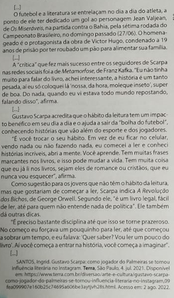 .]
O futebol e a literatura se entrelaçam no dia a dia do atleta, a
ponto de ele ter dedicado um gol ao personagem Jean Valjean,
de Os Miseráveís, na partida contra o Bahia, pela sétima rodada do
Campeonato Brasileiro, no domingo passado (27/06). O homena-
geado é o protagonista da obra de Victor Hugo, condenado a 19
anos de prisão por ter roubado um pão para alimentar sua família.
[,..]
A "crítica” que fez mais sucesso entre os seguidores de Scarpa
nas redes sociais foi a de Metamorfose, de Franz Kafka. 'Eu não tinha
muito para falar do livro, achei interessante, a história é um tanto
pesada, aí eu só coloquei lá ‘nossa, da hora, moleque inseto’, super
de boa. Do nada, quando eu vi estava todo mundo repostando,
falando disso'', afirma.
[.,,]
Gustavo Scarpa acredita que o hábito da leitura tem um impac-
to benéfico em seu dia a dia e o ajuda a sair da “bolha do futebol”,
conhecendo histórias que vão além do esporte e dos jogadores.
"É você trocar o seu hábito. Em vez de eu ficar no celular,
vendo nada ou não fazendo nada, eu comecei a ler e conheci
histórias incríveis, abri a mente. Você aprende. Tem muitas frases
marcantes nos livros, e isso pode mudar a vida. Tem muita coisa
que eu já li nos livros, sejam eles de romance ou cristãos, que eu
nunca vou esquecer", afirma.
Como sugestão para os jovens que não têm o hábito da leitura,
mas que gostariam de começar a ler, Scarpa indica A Revolução
dos Bichos, de George Orwell. Segundo ele, "é um livro legal, fácil
de ler, até para quem não entende nada de política". Ele também
dá outras dicas.
"É preciso bastante disciplina até que isso se torne prazeroso.
No começo eu forçava um pouquinho para ler, até que começou
a sobrar um tempo, e eu falava: ‘Quer saber? Vou ler um pouco do
livro'. Aí você começa a entrar na história, você começa a imaginar'.
[...]
SANTOS, Ingrid. Gustavo Scarpa: como jogador do Palmeiras se tornou
influência literária no Instagram. Terra, São Paulo, 4. jul. 2021. Disponível
em: https://www.terra.com.br/diversao/arte-e-cultura/qustavo-scarpa-
como-jogador-do-palmeiras-se-tornou-influencia-literaria-no-instagram,09
fea099907e160b25c74695a606be3aytjvh28s.html. Acesso em: 2 ago. 2022.