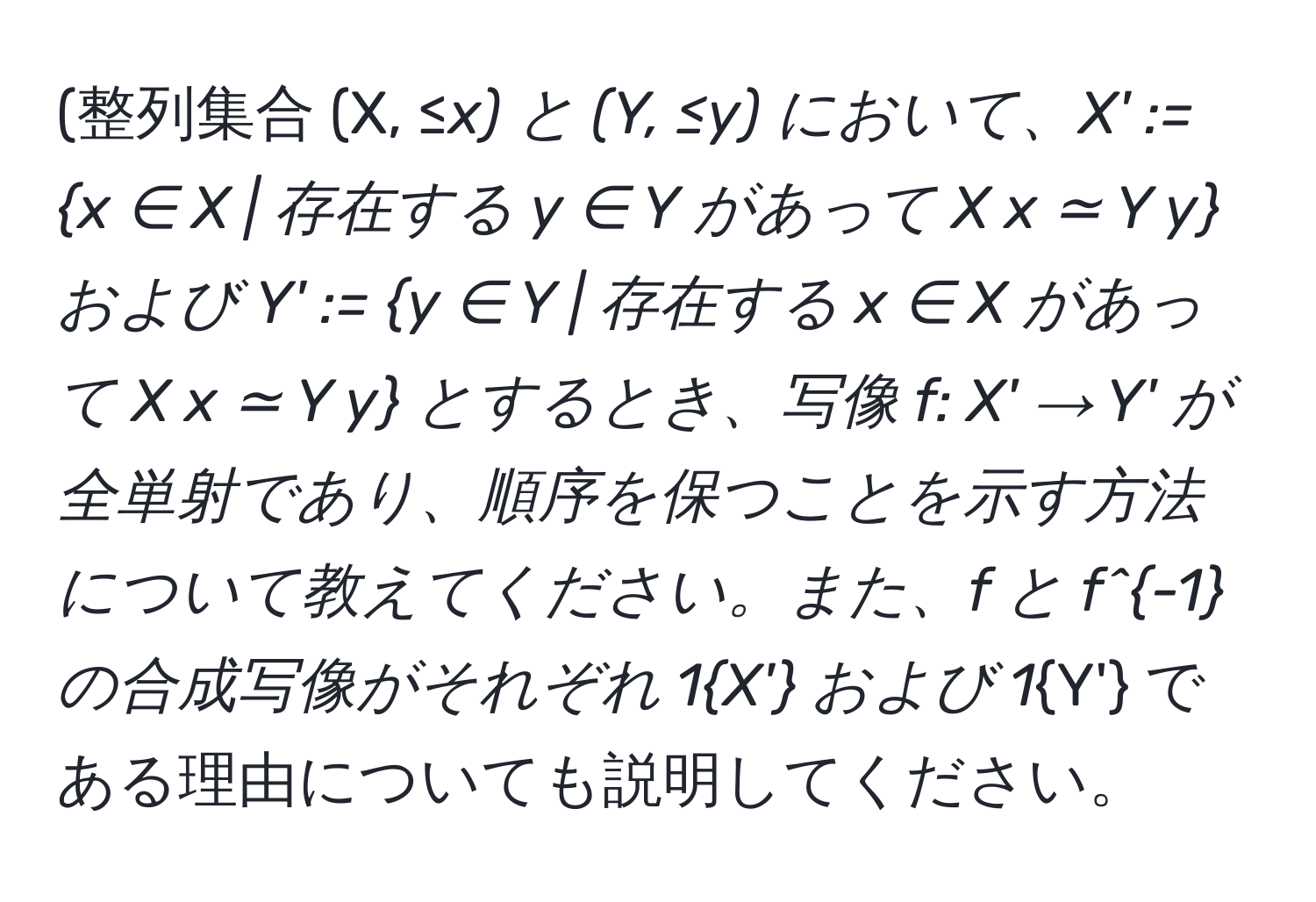 (整列集合 (X, ≤_x) と (Y, ≤_y) において、X' := x ∈ X | 存在する y ∈ Y があって X x ≃ Y y および Y' := y ∈ Y | 存在する x ∈ X があって X x ≃ Y y とするとき、写像 f: X' → Y' が全単射であり、順序を保つことを示す方法について教えてください。また、f と f^(-1) の合成写像がそれぞれ 1_X' および 1_Y' である理由についても説明してください。