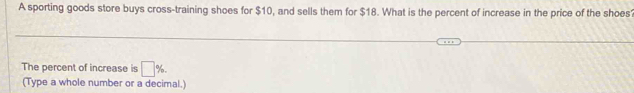 A sporting goods store buys cross-training shoes for $10, and sells them for $18. What is the percent of increase in the price of the shoes 
The percent of increase is □ %. 
(Type a whole number or a decimal.)