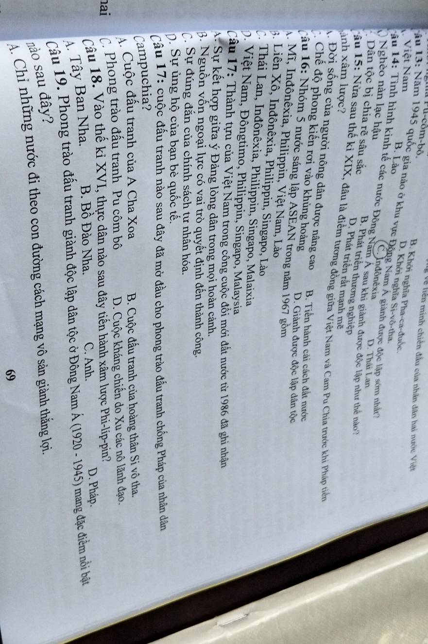 Về liên minh chiến đầu của nhân dân hai nước Việt
Ma Pu-côm-bô. B. Khởi nghĩa Pha-ca-đuốc.
V Việt Nam
Nău 13: Năm 1945 quốc gia nào ở khu vực Động Nam Á giành được độc lập sớm nhất?
B. Lào
D. Khởi nghĩa Si-vô-tha.
Nghèo nàn lạc hậu
C. Indônêxia
T âu 14: Tình hình kinh tế các nước Đông Nam Á sau khi giành được độc lập như thể no 7
D. Thái Lan
∴ Dân tộc bị chia rẽ sâu sắc B. Phát triển thương nghiệp
D. Phát triển rất mạnh mẽ
ảnh xâm lược?
Tâu 15: Nửa sau thế kỉ XIX, đâu là điểm tương đồng giữa Việt Nam và Cam Pu Chia trước khi Pháp tiển
1 Đời sống của người nông dân được nâng cao B. Tiến hành cải cách đất nước
Chế độ phong kiến rơi vào khủng hoảng D. Giành được độc lập dân tộc
cậu 16: Nhóm 5 nước sáng lập ASEAN trong năm 1967 gồm
A. Mĩ, Inđônêxia, Philippin, Việt Nam, Lào
3. Liên Xô, Inđônêxia, Philippin, Singapo, Lào
C. Thái Lan, Inđônêxia, Philippin, Singapo, Malaixia
0. Việt Nam, Đôngtimo, Philippin, Singapo, Malaysia
Câu 17: Thành tựu của Việt Nam trong công cuộc đồi mới đất nước từ 1986 đã ghi nhận
A Sự kết hợp giữa ý Đảng lòng dân trong mọi hoàn cảnh.
3. Nguồn vốn ngoại lực có vai trò quyết định đến thành công.
C Sự đúng đắn của chính sách tư nhần hóa.
ộ. Sự ủng hộ của bạn bè quốc tế.
Câu 17: cuộc đấu tranh nào sau đây đã mở đầu cho phong trào đầu tranh chống Pháp của nhân dân
Campuchia?
A. Cuộc đấu tranh của A Cha Xoa B. Cuộc đấu tranh của hoàng thân Si vô tha.
hai C. Phong trào đấu tranh Pu côm bô D. Cuộc kháng chiến do Xu các nô lãnh đạo.
Câu 18. Vào thế kỉ XVI, thực dân nào sau đây tiến hành xâm lược Phi-líp-pin?
A. Tây Ban Nha. B. Bồ Đào Nha.
C. Anh. D. Pháp.
Câu 19. Phong trào đấu tranh giành độc lập dân tộc ở Đông Nam Á (1920 - 1945) mang đặc điểm nổi bật
nào sau đây?
A. Chỉ những nước đi theo con đường cách mạng vô sản giành thắng lợi.
69