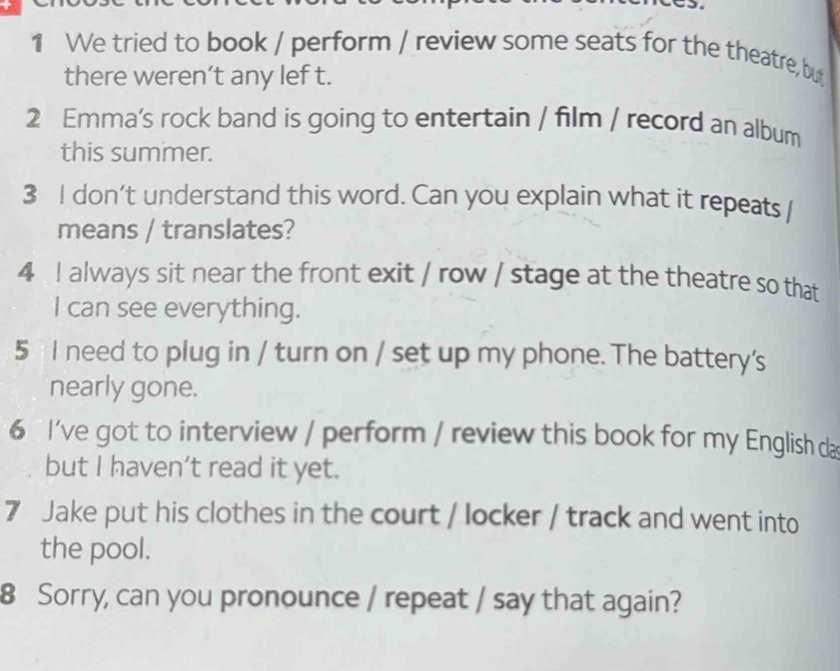 We tried to book / perform / review some seats for the theatre, but 
there weren’t any lef t. 
2 Emma’s rock band is going to entertain / film / record an album 
this summer. 
3 I don’t understand this word. Can you explain what it repeats I 
means / translates? 
4 I always sit near the front exit / row / stage at the theatre so that 
I can see everything. 
5 I need to plug in / turn on / set up my phone. The battery's 
nearly gone. 
6 I've got to interview / perform / review this book for my English da 
but I haven't read it yet. 
7 Jake put his clothes in the court / locker / track and went into 
the pool. 
8 Sorry, can you pronounce / repeat / say that again?