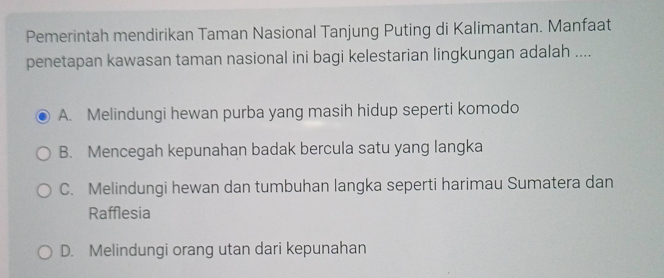 Pemerintah mendirikan Taman Nasional Tanjung Puting di Kalimantan. Manfaat
penetapan kawasan taman nasional ini bagi kelestarian lingkungan adalah ....
A. Melindungi hewan purba yang masih hidup seperti komodo
B. Mencegah kepunahan badak bercula satu yang langka
C. Melindungi hewan dan tumbuhan langka seperti harimau Sumatera dan
Rafflesia
D. Melindungi orang utan dari kepunahan