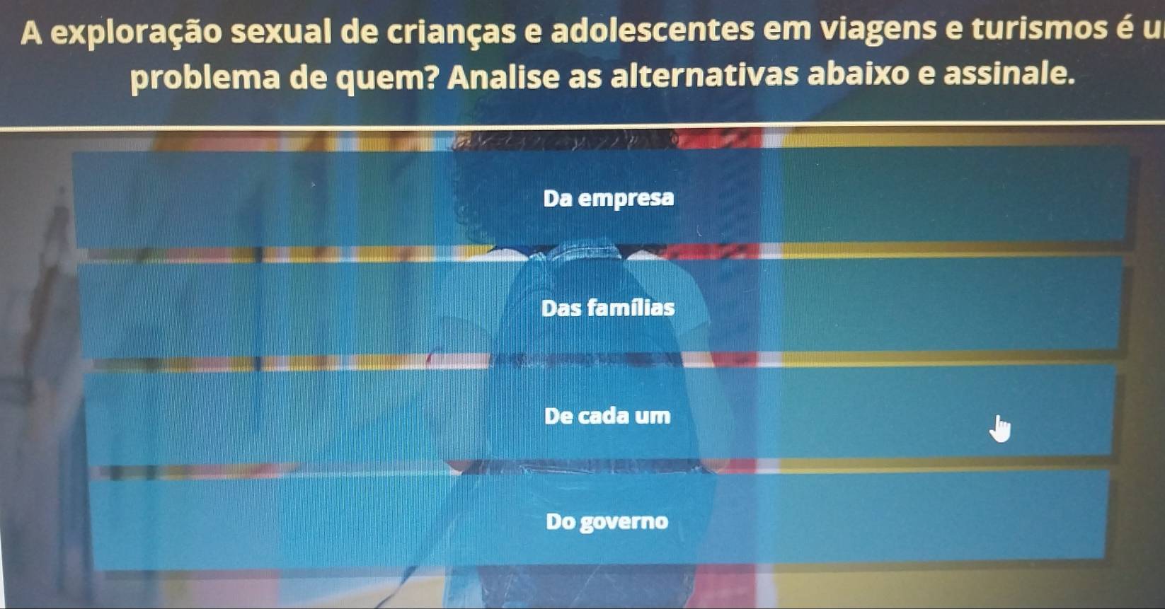 A exploração sexual de crianças e adolescentes em viagens e turismos é u
problema de quem? Analise as alternativas abaixo e assinale.
Da empresa
Das famílias
De cada um
Do governo