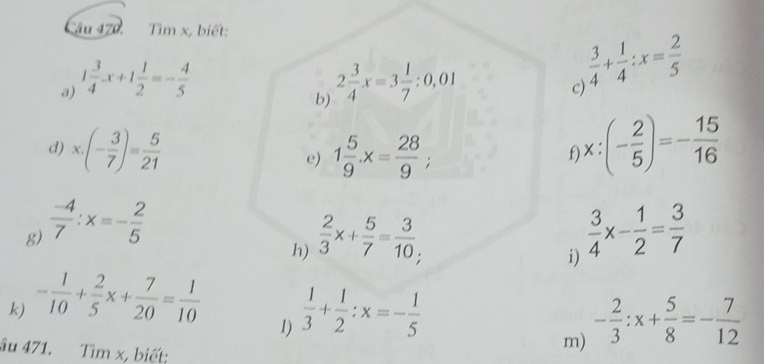 Tìm x, biết: 
a) 1 3/4 x+1 1/2 =- 4/5  2 3/4 x=3 1/7 :0,01
 3/4 + 1/4 :x= 2/5 
c) 
b) 
d) x· (- 3/7 )= 5/21  e) 1 5/9 · x= 28/9 ;
f x:(- 2/5 )=- 15/16 
g)  (-4)/7 :x=- 2/5   3/4 x- 1/2 = 3/7 
h)  2/3 x+ 5/7 = 3/10 ; 
i) 
k) - 1/10 + 2/5 x+ 7/20 = 1/10   1/3 + 1/2 :x=- 1/5 
1) 
âu 471. Tìm x, biết: 
m) - 2/3 :x+ 5/8 =- 7/12 