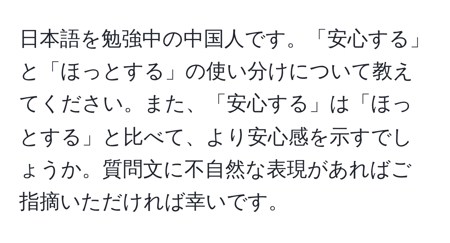 日本語を勉強中の中国人です。「安心する」と「ほっとする」の使い分けについて教えてください。また、「安心する」は「ほっとする」と比べて、より安心感を示すでしょうか。質問文に不自然な表現があればご指摘いただければ幸いです。