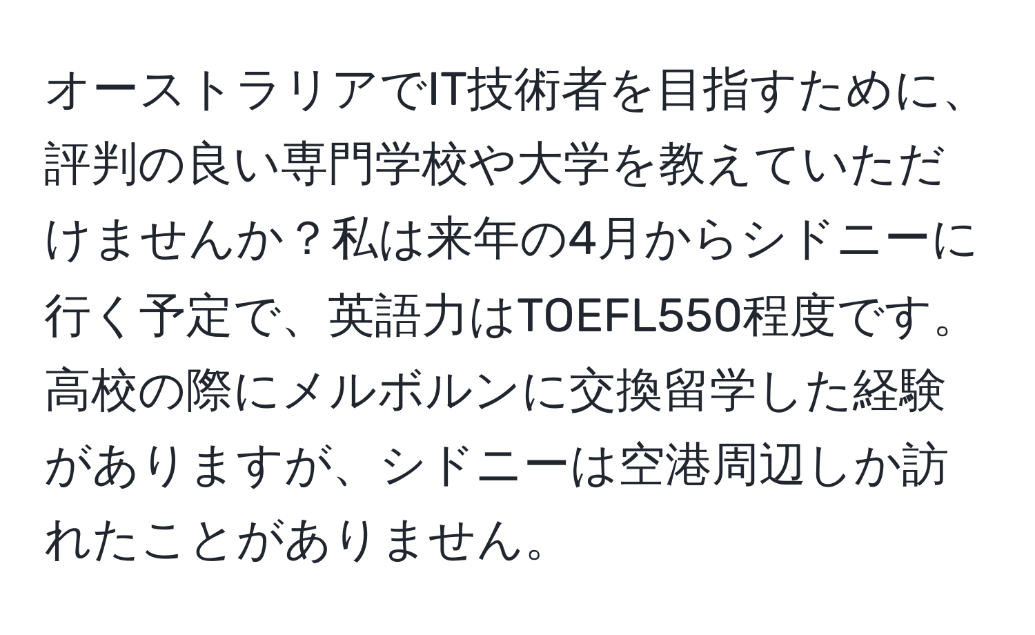 オーストラリアでIT技術者を目指すために、評判の良い専門学校や大学を教えていただけませんか？私は来年の4月からシドニーに行く予定で、英語力はTOEFL550程度です。高校の際にメルボルンに交換留学した経験がありますが、シドニーは空港周辺しか訪れたことがありません。