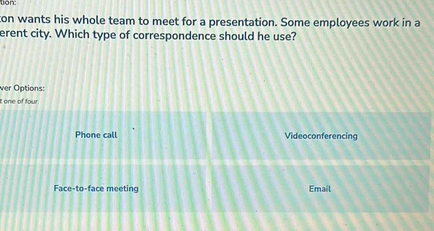 ton:
ton wants his whole team to meet for a presentation. Some employees work in a
erent city. Which type of correspondence should he use?
ver Options:
t one of four.
Phone call Videoconferencing
Face-to-face meeting Email