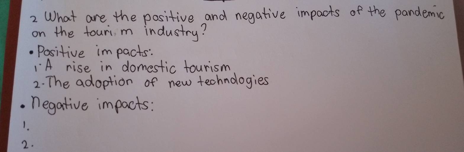 What are the positive and negative impacts of the pandemic 
on the touri m industry? 
Positive impacts: 
A rise in domestic tourism 
2. The adoption of new technologies 
negative impacts: 
1. 
2.